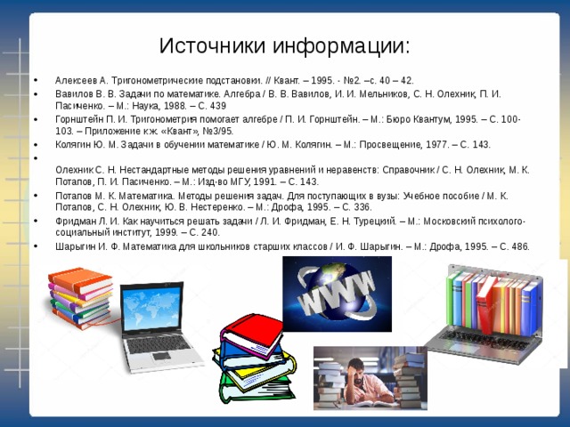 Источники информации: Алексеев А. Тригонометрические подстановки. // Квант. – 1995. - №2. –с. 40 – 42. Вавилов В. В. Задачи по математике. Алгебра / В. В. Вавилов, И. И. Мельников, С. Н. Олехник, П. И. Пасиченко. – М.: Наука, 1988. – С. 439 Горнштейн П. И. Тригонометрия помогает алгебре / П. И. Горнштейн. – М.: Бюро Квантум, 1995. – С. 100-103. – Приложение к ж. «Квант», №3/95. Колягин Ю. М. Задачи в обучении математике / Ю. М. Колягин. – М.: Просвещение, 1977. – С. 143.  Олехник С. Н. Нестандартные методы решения уравнений и неравенств: Справочник / С. Н. Олехник, М. К. Потапов, П. И. Пасиченко. – М.: Изд-во МГУ, 1991. – С. 143. Потапов М. К. Математика. Методы решения задач. Для поступающих в вузы: Учебное пособие / М. К. Потапов, С. Н. Олехник, Ю. В. Нестеренко. – М.: Дрофа, 1995. – С. 336. Фридман Л. И. Как научиться решать задачи / Л. И. Фридман, Е. Н. Турецкий. – М.: Московский психолого-социальный институт, 1999. – С. 240. Шарыгин И. Ф. Математика для школьников старших классов / И. Ф. Шарыгин. – М.: Дрофа, 1995. – С. 486. 
