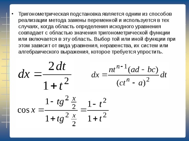 Тригонометрическая подстановка является одним из способов реализации метода замены переменной и используется в тех случаях, когда область определения исходного уравнения совпадает с областью значения тригонометрической функции или включается в эту область. Выбор той или иной функции при этом зависит от вида уравнения, неравенства, их систем или алгебраического выражения, которое требуется упростить. 