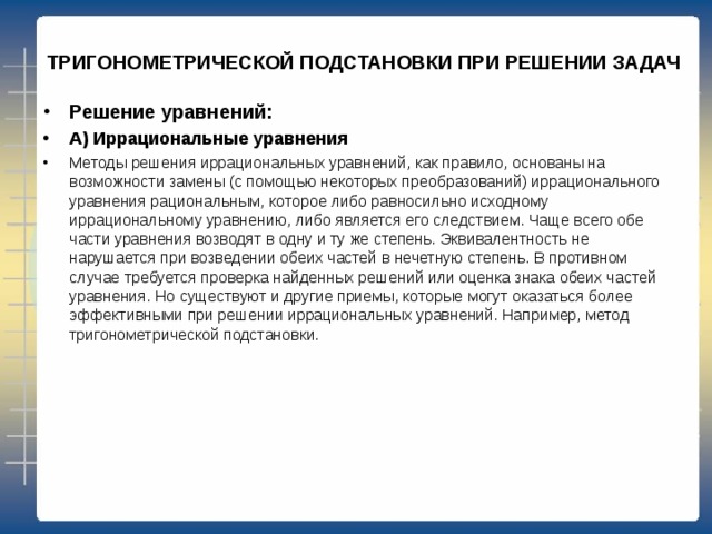  ТРИГОНОМЕТРИЧЕСКОЙ ПОДСТАНОВКИ ПРИ РЕШЕНИИ ЗАДАЧ Решение уравнений: А) Иррациональные уравнения Методы решения иррациональных уравнений, как правило, основаны на возможности замены (с помощью некоторых преобразований) иррационального уравнения рациональным, которое либо равносильно исходному иррациональному уравнению, либо является его следствием. Чаще всего обе части уравнения возводят в одну и ту же степень. Эквивалентность не нарушается при возведении обеих частей в нечетную степень. В противном случае требуется проверка найденных решений или оценка знака обеих частей уравнения. Но существуют и другие приемы, которые могут оказаться более эффективными при решении иррациональных уравнений. Например, метод тригонометрической подстановки. 