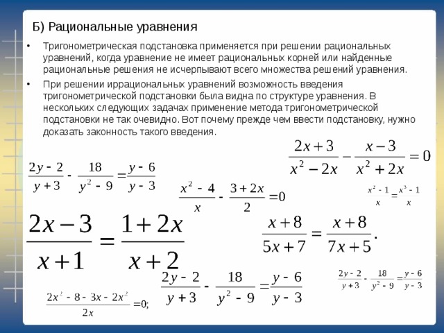 Б) Рациональные уравнения   Тригонометрическая подстановка применяется при решении рациональных уравнений, когда уравнение не имеет рациональных корней или найденные рациональные решения не исчерпывают всего множества решений уравнения. При решении иррациональных уравнений возможность введения тригонометрической подстановки была видна по структуре уравнения. В нескольких следующих задачах применение метода тригонометрической подстановки не так очевидно. Вот почему прежде чем ввести подстановку, нужно доказать законность такого введения.  