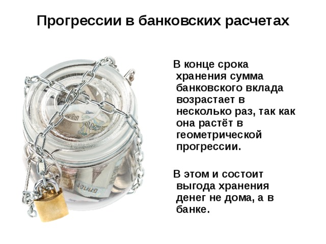 Прогрессии в банковских расчетах  В конце срока хранения сумма банковского вклада возрастает в несколько раз, так как она растёт в геометрической прогрессии.   В этом и состоит выгода хранения денег не дома, а в банке. 