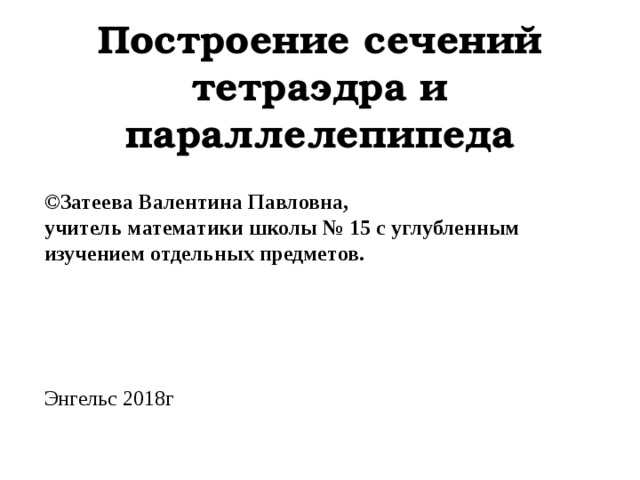 Построение сечений тетраэдра и параллелепипеда ©Затеева Валентина Павловна , учитель математики школы № 15 с углубленным изучением отдельных предметов. Энгельс 2018г 