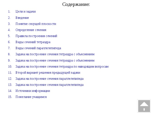Содержание: Цели и задачи Введение Понятие секущей плоскости Определение сечения Правила построения сечений Виды сечений тетраэдра Виды сечений параллелепипеда Задача на построение сечения тетраэдра с объяснением Задача на построение сечения тетраэдра с объяснением Задача на построение сечения тетраэдра по наводящим вопросам Второй вариант решения предыдущей задачи Задача на построение сечения параллелепипеда Задача на построение сечения параллелепипеда Источники информации Пожелание учащимся 