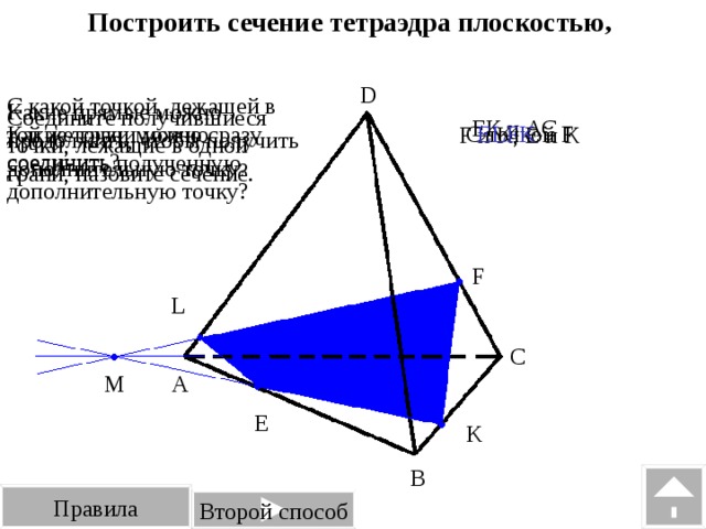Построить сечение тетраэдра плоскостью, проходящей через точки E, F, K. D С какой точкой, лежащей в той же грани можно соединить полученную дополнительную точку? Какие прямые можно продолжить, чтобы получить дополнительную точку ? Соедините получившиеся точки, лежащие в одной грани, назовите сечение. ЕК и АС С точкой F ЕLFK Какие точки можно сразу соединить? F и K, Е и К F L C M A E K B Правила Второй способ 