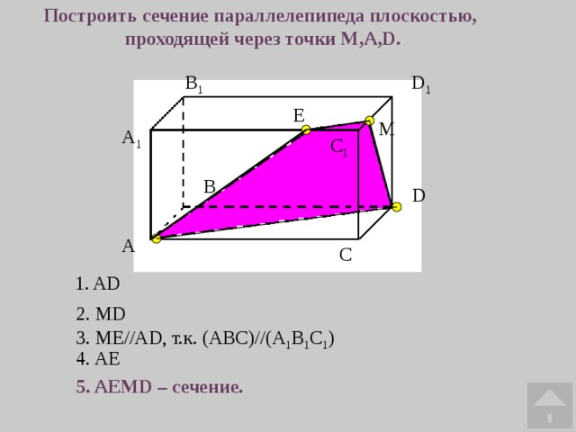 Построить сечение параллелепипеда плоскостью, проходящей через точки M,A,D. В 1 D 1 E М A 1 С 1 В D А С 1. AD 2. MD 3. ME//AD, т.к. (ABC)//(A 1 B 1 C 1 ) 4. AE 5. AEMD – сечение. 