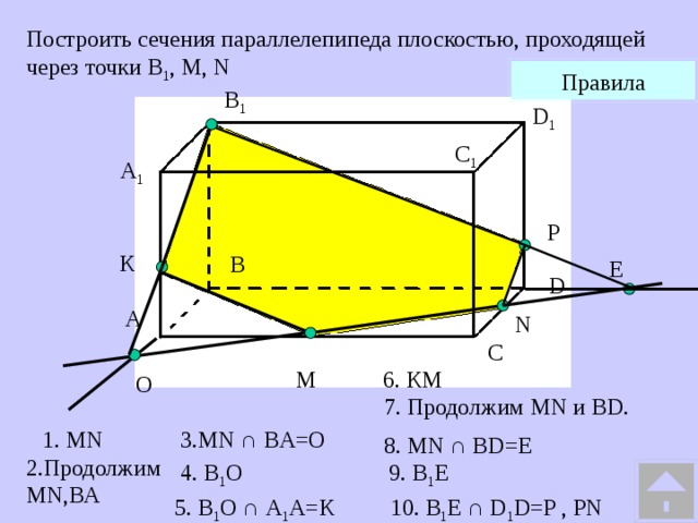 Построить сечения параллелепипеда плоскостью, проходящей через точки В 1 , М, N Правила В 1 D 1 С 1 A 1 P К В Е D А N С M 6. КМ O  7. Продолжим MN и BD. 1. MN 3.MN ∩ BA=O 8. MN ∩ BD=E 2.Продолжим MN,ВА 4. В 1 О 9. В 1 E 5. В 1 О ∩ А 1 А=К 10. B 1 Е ∩ D 1 D=P , PN 