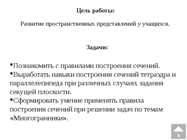 Цель работы: Развитие пространственных представлений у учащихся. Задачи: Познакомить с правилами построения сечений. Выработать навыки построения сечений тетраэдра и параллелепипеда при различных случаях задания секущей плоскости. Сформировать умение применять правила построения сечений при решении задач по темам «Многогранники». 