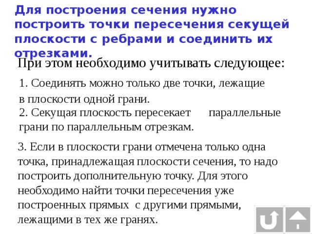Для построения сечения нужно построить точки пересечения секущей плоскости с ребрами и соединить их отрезками. При этом необходимо учитывать следующее: 1. Соединять можно только две точки, лежащие в плоскости одной грани. 2. Секущая плоскость пересекает параллельные грани по параллельным отрезкам. 3. Если в плоскости грани отмечена только одна точка, принадлежащая плоскости сечения, то надо построить дополнительную точку. Для этого необходимо найти точки пересечения уже построенных прямых с другими прямыми, лежащими в тех же гранях. 