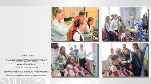    Парикмахер   Если вы захотели подстричься, сделать красивую прическу, то вы отправитесь в парикмахерскую, где умелые руки мастера будут колдовать над вашими волосами.  Парикмахеры имеют обычно определенную специальность: мужской, женский или детский мастер.     В чем состоит работа парикмахера?     Сначала мастер усаживает вас в удобное кресло, укрывает плечи специальной накидкой, потом шампунем тщательно промывает ваши волосы. Затем слегка подсушивает их полотенцем. После этого в его руках появляются расческа и ножницы, и он начинает прядь за прядью подстригать волосы, придавая им определенную форму.   