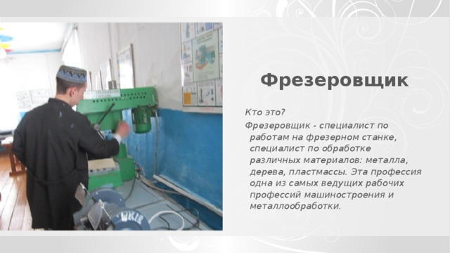 Фрезеровщик  Кто это? Фрезеровщик - специалист по работам на фрезерном станке, специалист по обработке различных материалов: металла, дерева, пластмассы. Эта профессия одна из самых ведущих рабочих профессий машиностроения и металлообработки.    