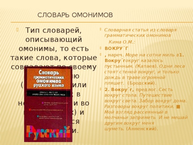  Словарь омонимов   Тип словарей, описывающий омонимы, то есть такие слова, которые совпадают по своему оформлению (звучанию и/или написанию; в некоторых или во всех формах) и различаются значениями . Словарная статья из словаря грамматических омонимов  Кима О.М.: ВОКРУ´Г ,  нареч.  Море на сотни миль в 1. Вокру´г округ казалось пустынным. ( Катаев).  Одни леса стоят стеной вокруг, и только дождь в траве огромной пляшет.   (Бродский). 2. Вокру´г,  предлог.  Сесть вокруг стола. Путешествие вокруг света. Забор вокруг дома. Разговоры вокруг политики. ■ Мой взгляд рассеянный в молчаньи заприметь И не мешай другим вокруг меня шуметь.  (Анненский). 
