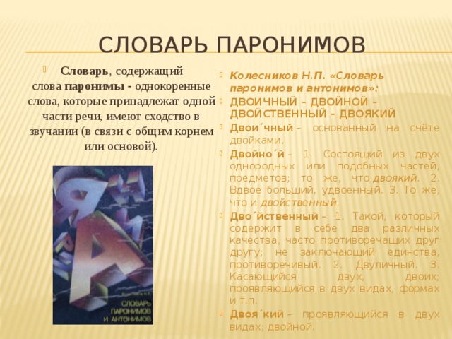  Словарь паронимов Словарь , содержащий слова  паронимы - однокоренные слова, которые принадлежат одной части речи, имеют сходство в звучании (в связи с общим корнем или основой). Колесников Н.П. «Словарь паронимов и антонимов»: ДВОИЧНЫЙ – ДВОЙНОЙ – ДВОЙСТВЕННЫЙ – ДВОЯКИЙ Двои´чный  – основанный на счёте двойками. Двойно´й  – 1. Состоящий из двух однородных или подобных частей, предметов; то же, что  двоякий . 2. Вдвое больший, удвоенный. 3. То же, что и двойственный . Дво´йственный  – 1. Такой, который содержит в себе два различных качества, часто противоречащих друг другу; не заключающий единства, противоречивый. 2. Двуличный. 3. Касающийся двух, двоих; проявляющийся в двух видах, формах и т.п. Двоя´кий  – проявляющийся в двух видах; двойной. 