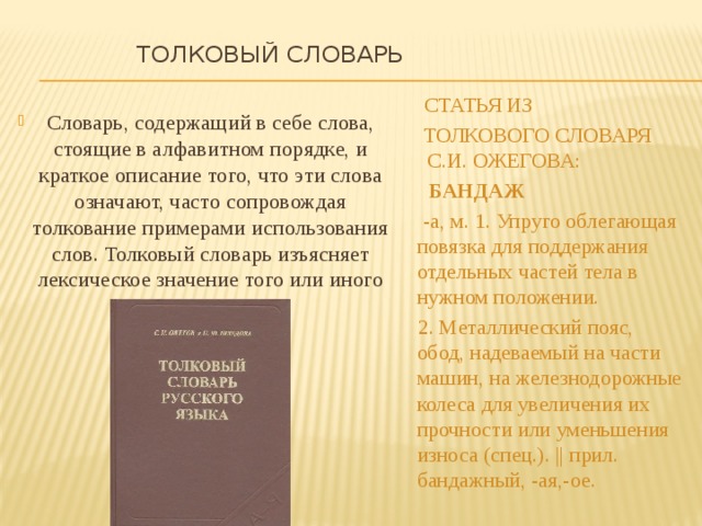  Толковый словарь    Статья из  толкового словаря С.И. ОЖЕГОВА:  БАНДАЖ  -а, м. 1. Упруго облегающая повязка для поддержания отдельных частей тела в нужном положении.  2. Металлический пояс, обод, надеваемый на части машин, на железнодорожные колеса для увеличения их прочности или уменьшения износа (спец.). || прил. бандажный, -ая,-ое. Словарь, содержащий в себе слова, стоящие в алфавитном порядке, и краткое описание того, что эти слова означают, часто сопровождая толкование примерами использования слов. Толковый словарь изъясняет лексическое значение того или иного слова. 