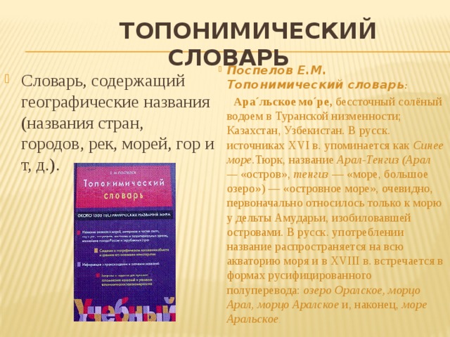  Топонимический словарь Поспелов Е.М. Топонимический словарь :  Ара´льское мо´ре,  бессточный солёный водоем в Туранской низменности; Казахстан, Узбекистан. В русск. источниках XVI в. упоминается как  Синее море. Тюрк, название  Арал-Тенгиз (Арал —  «остров»,  тенгиз  — «море, большое озеро») — «островное море», очевидно, первоначально относилось только к морю у дельты Амударьи, изобиловавшей островами. В русск. употреблении название распространяется на всю акваторию моря и в XVIII в. встречается в формах русифицированного полуперевода:  озеро Оралское, морцо Арал, морцо Аралское  и, наконец,  море Аральское . Словарь, содержащий географические названия (названия стран, городов, рек, морей, гор и т, д.). 