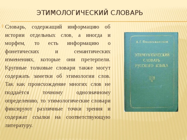  Этимологический словарь Словарь, содержащий информацию об истории отдельных слов, а иногда и морфем, то есть информацию о фонетических и семантических изменениях, которые они претерпели. Крупные толковые словари также могут содержать заметки об этимологии слов. Так как происхождение многих слов не поддаётся точному однозначному определению, то этимологические словари фиксируют различные точки зрения и содержат ссылки на соответствующую литературу. 
