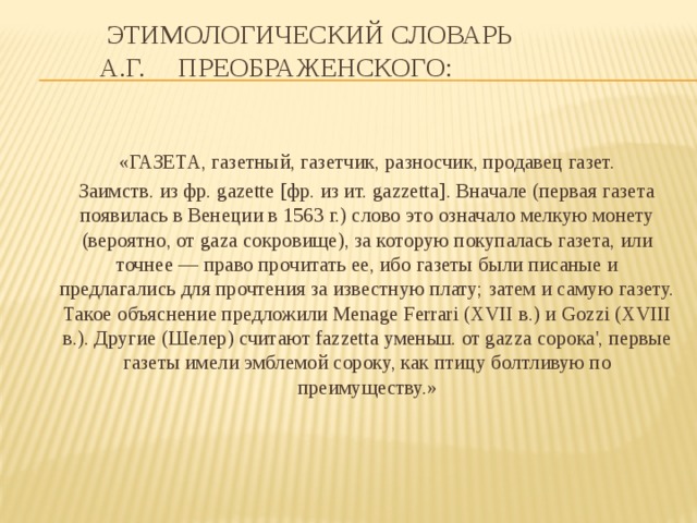  Этимологический словарь  А.Г. Преображенского:    «ГАЗЕТА, газетный, газетчик, разносчик, продавец газет.  Заимств. из фр. gazette [фр. из ит. gazzetta]. Вначале (первая газета появилась в Венеции в 1563 г.) слово это означало мелкую монету (вероятно, от gaza сокровище), за которую покупалась газета, или точнее — право прочитать ее, ибо газеты были писаные и предлагались для прочтения за известную плату; затем и самую газету. Такое объяснение предложили Menage Ferrari (XVII в.) и Gozzi (XVIII в.). Другие (Шелер) считают fazzetta уменьш. от gazza сорока', первые газеты имели эмблемой сороку, как птицу болтливую по преимуществу.» 