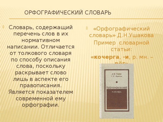  Орфографический словарь   Словарь, содержащий перечень слов в их нормативном написании. Отличается от толкового словаря по способу описания слова, поскольку раскрывает слово лишь в аспекте его правописания. Является показателем современной ему орфографии. «Орфографический словарь» Д.Н.Ушакова  Пример словарной статьи:  «кочерга , -и , р. мн. – рёг» 