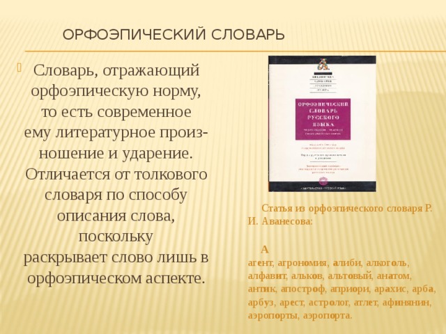  Орфоэпический словарь   Словарь, отражающий орфоэпическую норму, то есть современное ему литературное произ-ношение и ударение. Отличается от толкового словаря по способу описания слова, поскольку раскрывает слово лишь в орфоэпическом аспекте.  Статья из орфоэпического словаря Р. И. Аванесова:    А    аг е нт, агрон о мия,  а либи, алког о ль, алфав и т, альк о в, альт о вый, ан а том, ант и к, апостр о ф, апри о ри, ар а хис, арб а , арб у з, ар е ст, астр о лог, атл е т, аф и нянин, аэроп о рты, аэроп о рта. 