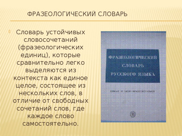  Фразеологический словарь   Словарь устойчивых словосочетаний (фразеологических единиц), которые сравнительно легко выделяются из контекста как единое целое, состоящее из нескольких слов, в отличие от свободных сочетаний слов, где каждое слово самостоятельно. 