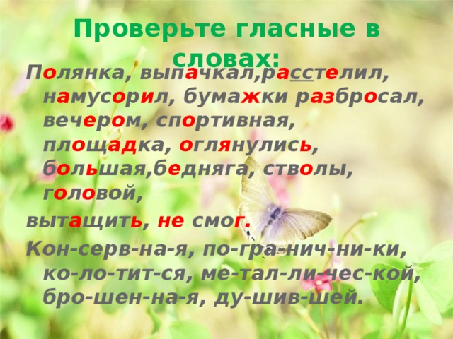 Проверьте гласные в словах: П о лянка, вып а чкал,р а сс т е лил, н а мус о р и л, бума ж ки р аз бр о сал, веч е р о м, сп о ртивная, пл о щ ад ка, о гл я нулис ь , б о л ь шая,б е дняга, ств о лы, г о л о вой, выт а щит ь , не смо г. Кон-серв-на-я, по-гра-нич-ни-ки, ко-ло-тит-ся, ме-тал-ли-чес-кой, бро-шен-на-я, ду-шив-шей. 