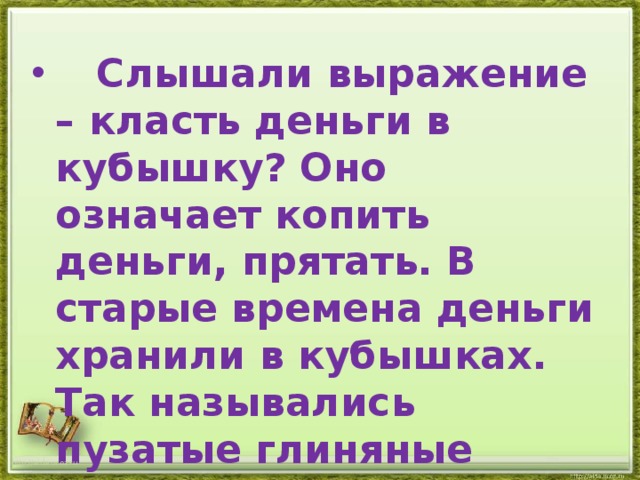  Слышали выражение – класть деньги в кубышку? Оно означает копить деньги, прятать. В старые времена деньги хранили в кубышках. Так назывались пузатые глиняные кувшинчики. http://aida.ucoz.ru 