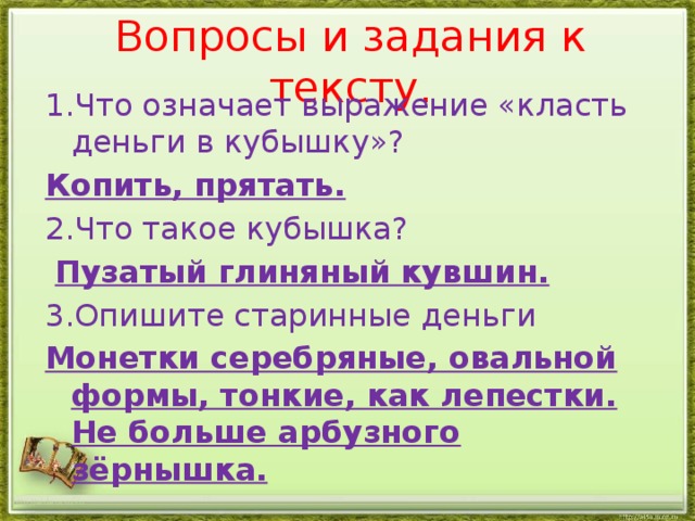 Вопросы и задания к тексту. 1.Что означает выражение «класть деньги в кубышку»? Копить, прятать. 2.Что такое кубышка?  Пузатый глиняный кувшин. 3.Опишите старинные деньги Монетки серебряные, овальной формы, тонкие, как лепестки. Не больше арбузного зёрнышка. http://aida.ucoz.ru 