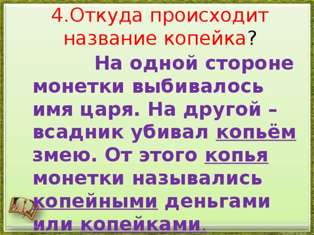 4.Откуда происходит название копейка ?  На одной стороне монетки выбивалось имя царя. На другой – всадник убивал копьём змею. От этого копья монетки назывались копейными деньгами или копейками . http://aida.ucoz.ru 