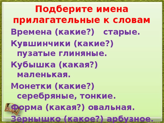 Подберите имена прилагательные к словам Времена (какие?) старые. Кувшинчики (какие?) пузатые глиняные. Кубышка (какая?) маленькая. Монетки (какие?) серебряные, тонкие. Форма (какая?) овальная. Зёрнышко (какое?) арбузное. http://aida.ucoz.ru 