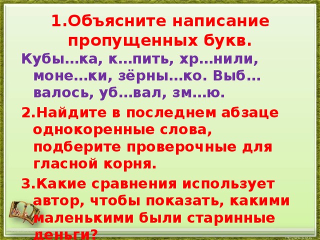 1.Объясните написание пропущенных букв. Кубы…ка, к…пить, хр…нили, моне…ки, зёрны…ко. Выб…валось, уб…вал, зм…ю. 2.Найдите в последнем абзаце однокоренные слова, подберите проверочные для гласной корня. 3.Какие сравнения использует автор, чтобы показать, какими маленькими были старинные деньги? http://aida.ucoz.ru 