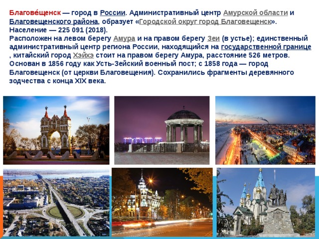 Благове́щенск  — город в России . Административный центр Амурской области и Благовещенского района , образует « Городской округ город Благовещенск ». Население — 225 091 (2018). Расположен на левом берегу Амура и на правом берегу Зеи (в устье); единственный административный центр региона России, находящийся на государственной границе , китайский город Хэйхэ стоит на правом берегу Амура, расстояние 526 метров. Основан в 1856 году как Усть-Зейский военный пост; с 1858 года — город Благовещенск (от церкви Благовещения). Сохранились фрагменты деревянного зодчества с конца XIX века. 