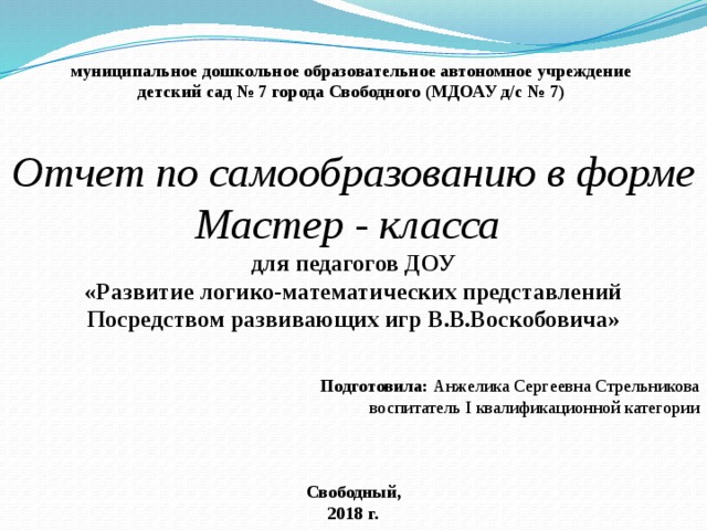 муниципальное дошкольное образовательное автономное учреждение детский сад № 7 города Свободного (МДОАУ д/с № 7)   Отчет по самообразованию в форме Мастер - класса для педагогов ДОУ «Развитие логико-математических представлений Посредством развивающих игр В.В.Воскобовича»   Подготовила: Анжелика Сергеевна Стрельникова воспитатель I квалификационной категории    Свободный, 2018 г. 