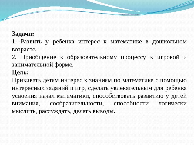 Задачи: 1. Развить у ребенка интерес к математике в дошкольном возрасте. 2. Приобщение к образовательному процессу в игровой и занимательной форме. Цель: Прививать детям интерес к знаниям по математике с помощью интересных заданий и игр, сделать увлекательным для ребенка усвоения начал математики, способствовать развитию у детей внимания, сообразительности, способности логически мыслить, рассуждать, делать выводы. 