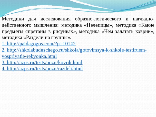 Методики для исследования образно-логического и наглядно-действенного мышления: методика «Нелепицы», методика «Какие предметы спрятаны в рисунках», методика «Чем залатать коврик», методика «Раздели на группы». 1. http://paidagogos.com/?p=10142 2. http://shkolabuduschego.ru/shkola/gotovimsya-k-shkole-testiruem-vospriyatie-rebyonka.html  3. http://azps.ru/tests/pozn/kovrik.html 4. http://azps.ru/tests/pozn/razdeli.html   