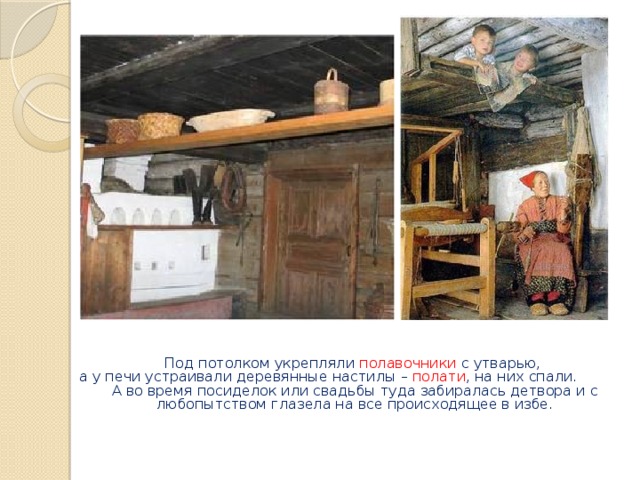 Под потолком укрепляли полавочники с утварью,  а у печи устраивали деревянные настилы – полати , на них спали. А во время посиделок или свадьбы туда забиралась детвора и с любопытством глазела на все происходящее в избе.   