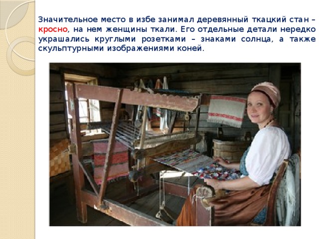 Значительное место в избе занимал деревянный ткацкий стан – кросно , на нем женщины ткали. Его отдельные детали нередко украшались круглыми розетками – знаками солнца, а также скульптурными изображениями коней. 