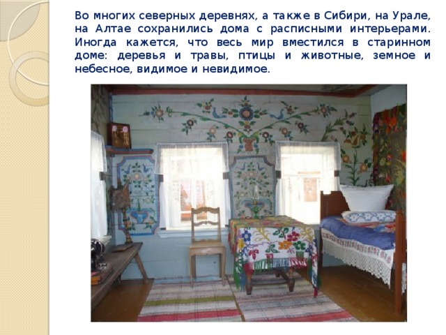 Во многих северных деревнях, а также в Сибири, на Урале, на Алтае сохранились дома с расписными интерьерами. Иногда кажется, что весь мир вместился в старинном доме: деревья и травы, птицы и животные, земное и небесное, видимое и невидимое. 