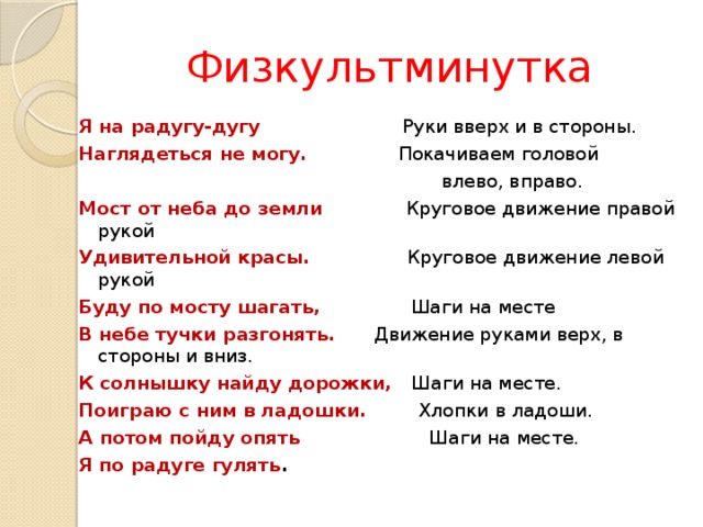 Физкультминутка Я на радугу-дугу Руки вверх и в стороны. Наглядеться не могу. Покачиваем головой  влево, вправо. Мост от неба до земли Круговое движение правой рукой Удивительной красы. Круговое движение левой рукой Буду по мосту шагать, Шаги на месте В небе тучки разгонять. Движение руками верх, в стороны и вниз. К солнышку найду дорожки, Шаги на месте. Поиграю с ним в ладошки. Хлопки в ладоши. А потом пойду опять Шаги на месте. Я по радуге гулять . 