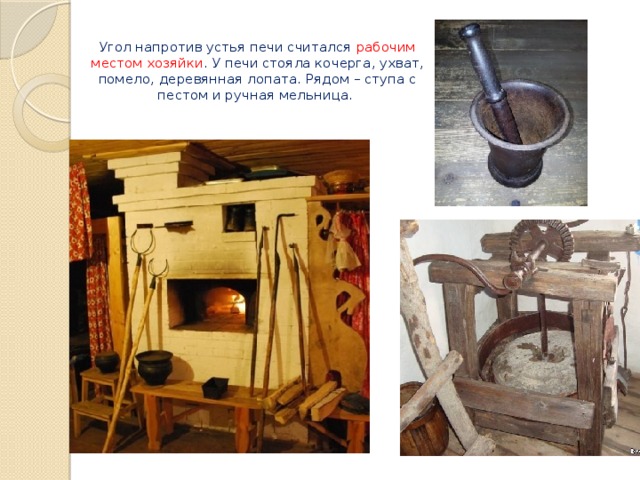   Угол напротив устья печи считался рабочим местом хозяйки . У печи стояла кочерга, ухват, помело, деревянная лопата. Рядом – ступа с пестом и ручная мельница.   