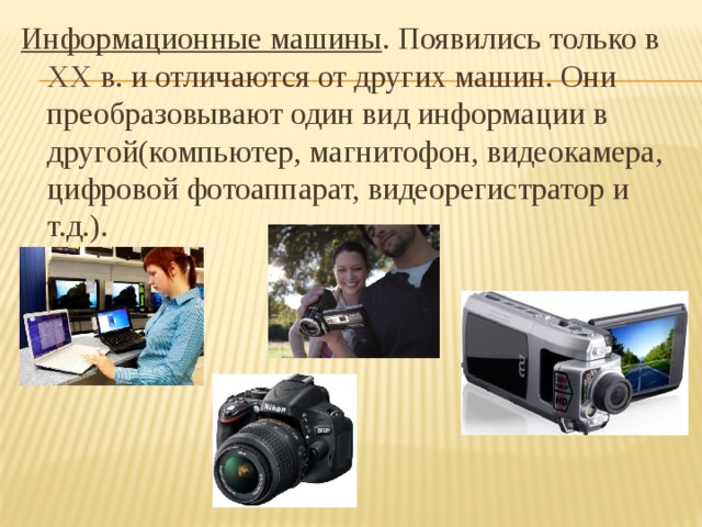 Информационные машины . Появились только в XX в. и отличаются от других машин. Они преобразовывают один вид информации в другой(компьютер, магнитофон, видеокамера, цифровой фотоаппарат, видеорегистратор и т.д.). 
