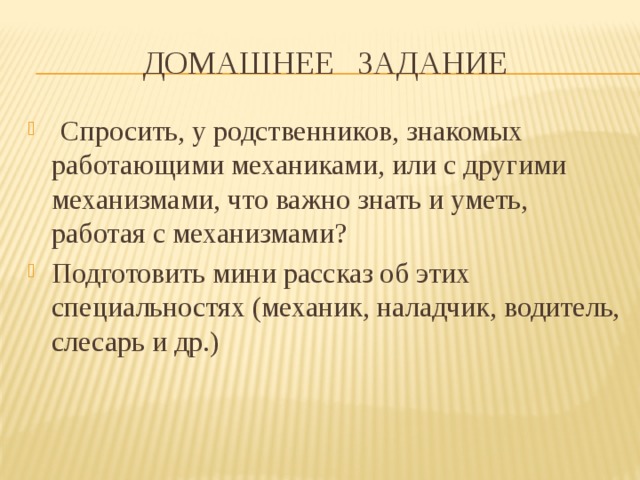 Домашнее задание  Спросить, у родственников, знакомых работающими механиками, или с другими механизмами, что важно знать и уметь, работая с механизмами? Подготовить мини рассказ об этих специальностях (механик, наладчик, водитель, слесарь и др.) 