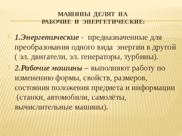 машины делят на  рабочие и энергетические: 1.Энергетические - предназначенные для преобразования одного вида энергии в другой ( эл. двигатели, эл. генераторы, турбины). 2.Рабочие машины – выполняют работу по изменению формы, свойств, размеров, состояния положения предмета и информации (станки, автомобили, самолёты, вычислительные машины). 