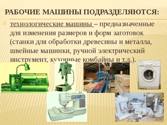 Рабочие машины подразделяются: технологические машины – предназначенные для изменения размеров и форм заготовок (станки для обработки древесины и металла, швейные машинки, ручной электрический инструмент, кухонные комбайны и т.д.). 