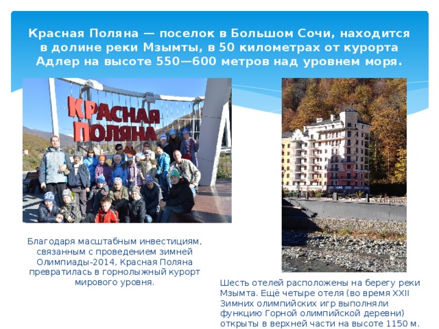 Красная Поляна — поселок в Большом Сочи, находится в долине реки Мзымты, в 50 километрах от курорта Адлер на высоте 550—600 метров над уровнем моря. Благодаря масштабным инвестициям, связанным с проведением зимней Олимпиады-2014, Красная Поляна превратилась в горнолыжный курорт мирового уровня. Шесть отелей расположены на берегу реки Мзымта. Ещё четыре отеля (во время XXII Зимних олимпийских игр выполняли функцию Горной олимпийской деревни) открыты в верхней части на высоте 1150 м. 