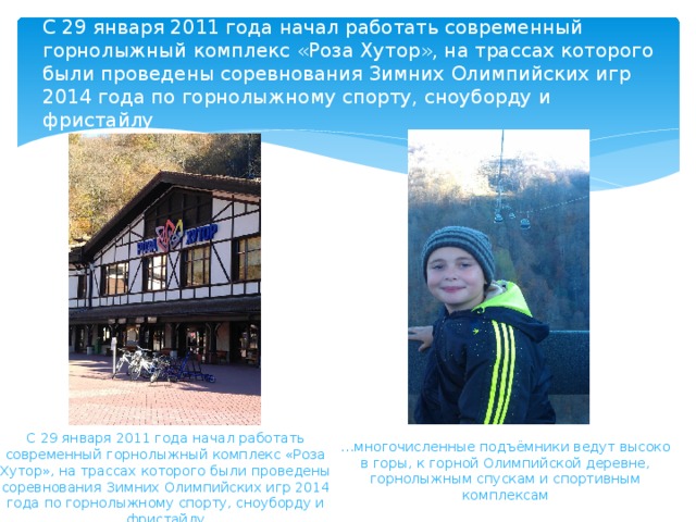 C 29 января 2011 года начал работать современный горнолыжный комплекс «Роза Хутор», на трассах которого были проведены соревнования Зимних Олимпийских игр 2014 года по горнолыжному спорту, сноуборду и фристайлу   C 29 января 2011 года начал работать современный горнолыжный комплекс «Роза Хутор», на трассах которого были проведены соревнования Зимних Олимпийских игр 2014 года по горнолыжному спорту, сноуборду и фристайлу … многочисленные подъёмники ведут высоко в горы, к горной Олимпийской деревне, горнолыжным спускам и спортивным комплексам 
