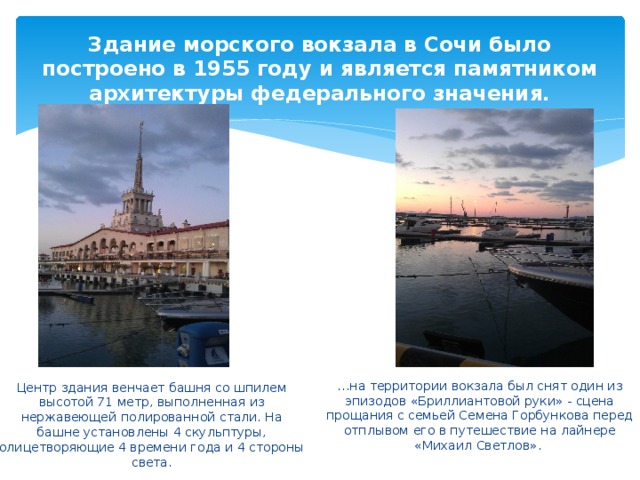 Здание морского вокзала в Сочи было построено в 1955 году и является памятником архитектуры федерального значения. … на территории вокзала был снят один из эпизодов «Бриллиантовой руки» - сцена прощания с семьей Семена Горбункова перед отплывом его в путешествие на лайнере «Михаил Светлов». Центр здания венчает башня со шпилем высотой 71 метр, выполненная из нержавеющей полированной стали. На башне установлены 4 скульптуры, олицетворяющие 4 времени года и 4 стороны света.  