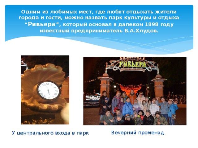 Одним из любимых мест, где любят отдыхать жители города и гости, можно назвать парк культуры и отдыха “ Ривьера ”, который основал в далеком 1898 году известный предприниматель В.А.Хлудов. Вечерний променад У центрального входа в парк 