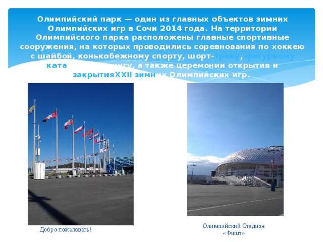 Олимпийский парк — один из главных объектов зимних Олимпийских игр в Сочи 2014 года . На территории Олимпийского парка расположены главные спортивные сооружения, на которых проводились соревнования по хоккею с шайбой, конькобежному спорту, шорт- треку , фигурному ката нию, керлингу, а также церемонии открытия и закрытияXXII зимн их Олимпийских игр. Олимпийский Стадион «Фишт» Добро пожаловать ! 