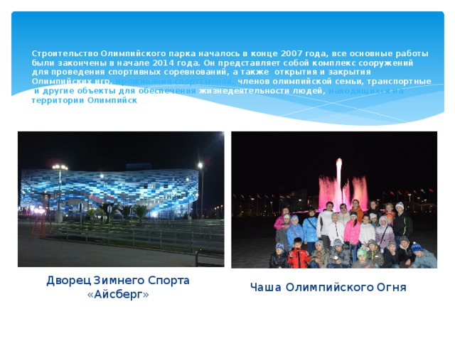 Строительство Олимпийского парка началось в конце 2007 года, все основные работы были закончены в начале 2014 года. Он представляет собой комплекс сооружений для проведения спортивных соревнований, а также открытия и закрытия Олимпийских игр, проживания  спортсменов, членов олимпийской семьи, транспортные и другие объекты для обеспечения жизнедеятельности людей, находящихся на территории Олимпийск ого  парка. Дворец Зимнего Спорта «Айсберг» Чаша Олимпийского Огня 