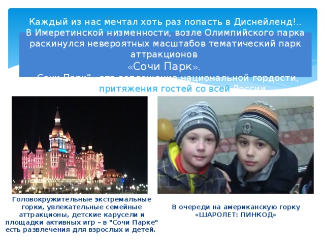 Каждый из нас мечтал хоть раз попасть в Диснейленд!..  В Имеретинской низменности, возле Олимпийского парка раскинулся невероятных масштабов тематический парк аттракционов  « Сочи Парк ».  «Сочи Парк