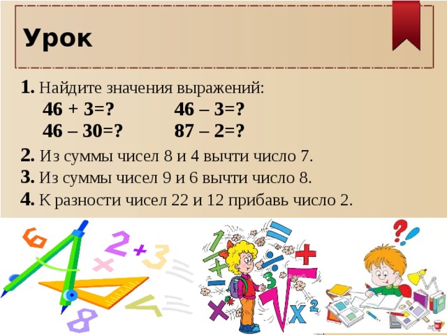 Урок 1.  Найдите значения выражений:  46 + 3=?    46 – 3=?     46 – 30=?    87 – 2=?  2. Из суммы чисел 8 и 4 вычти число 7.  3.  Из суммы чисел 9 и 6 вычти число 8.  4.  К разности чисел 22 и 12 прибавь число 2.       